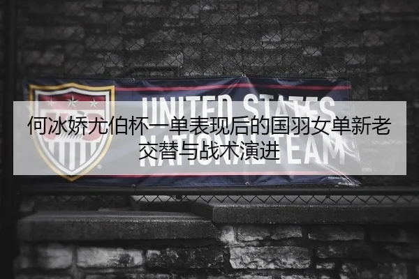 何冰娇尤伯杯一单表现后的国羽女单新老交替与战术演进
